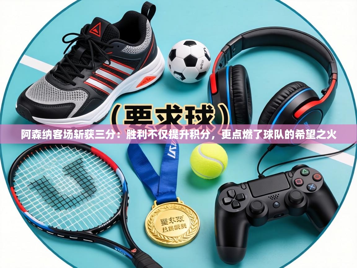 阿森纳客场斩获三分:胜利不仅提升积分,更点燃了球队的希望之火 第2张